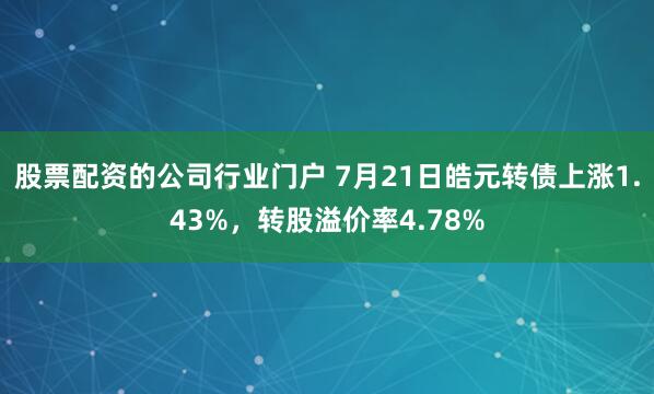 股票配资的公司行业门户 7月21日皓元转债上涨1.43%，转股溢价率4.78%