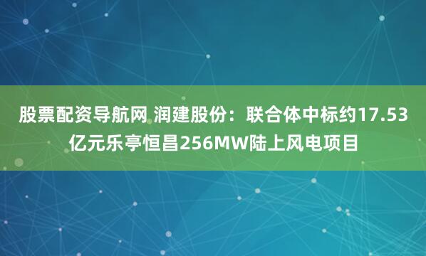 股票配资导航网 润建股份：联合体中标约17.53亿元乐亭恒昌256MW陆上风电项目