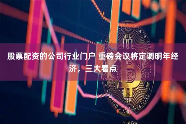股票配资的公司行业门户 重磅会议将定调明年经济，三大看点