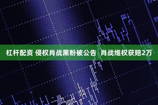 杠杆配资 侵权肖战黑粉被公告  肖战维权获赔2万
