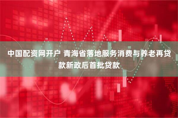 中国配资网开户 青海省落地服务消费与养老再贷款新政后首批贷款