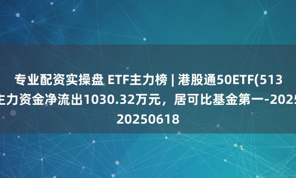 专业配资实操盘 ETF主力榜 | 港股通50ETF(513550)主力资金净流出1030.32万元，居可比基金第一-20250618