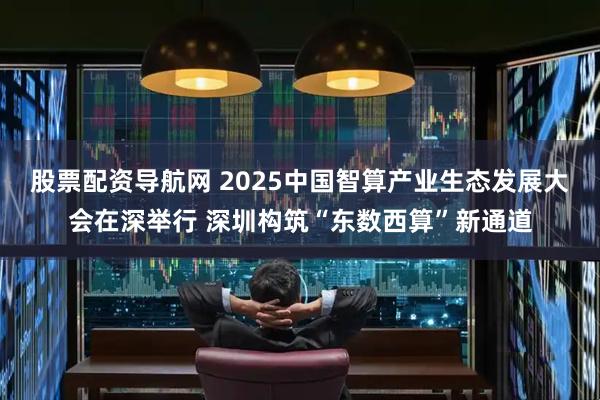 股票配资导航网 2025中国智算产业生态发展大会在深举行 深圳构筑“东数西算”新通道
