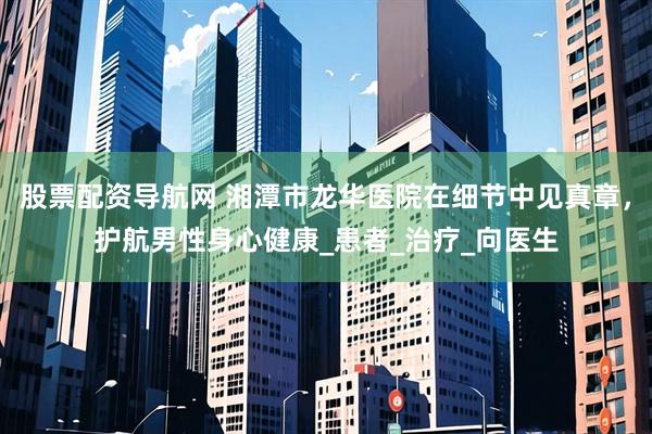股票配资导航网 湘潭市龙华医院在细节中见真章，护航男性身心健康_患者_治疗_向医生