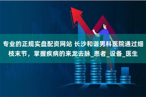 专业的正规实盘配资网站 长沙和谐男科医院通过细枝末节，掌握疾病的来龙去脉_患者_设备_医生