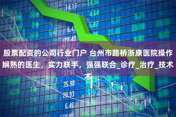 股票配资的公司行业门户 台州市路桥浙康医院操作娴熟的医生，实力联手，强强联合_诊疗_治疗_技术